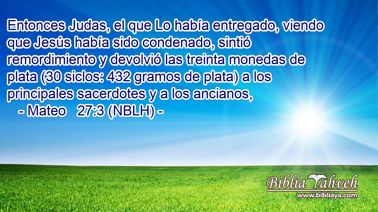  Entonces Judas, el que Lo había entregado, viendo que Jesús había sido condenado, sintió remordimiento y devolvió las treinta monedas de plata (30 siclos: 432 gramos de plata) a los principales sacerdotes y a los ancianos, 