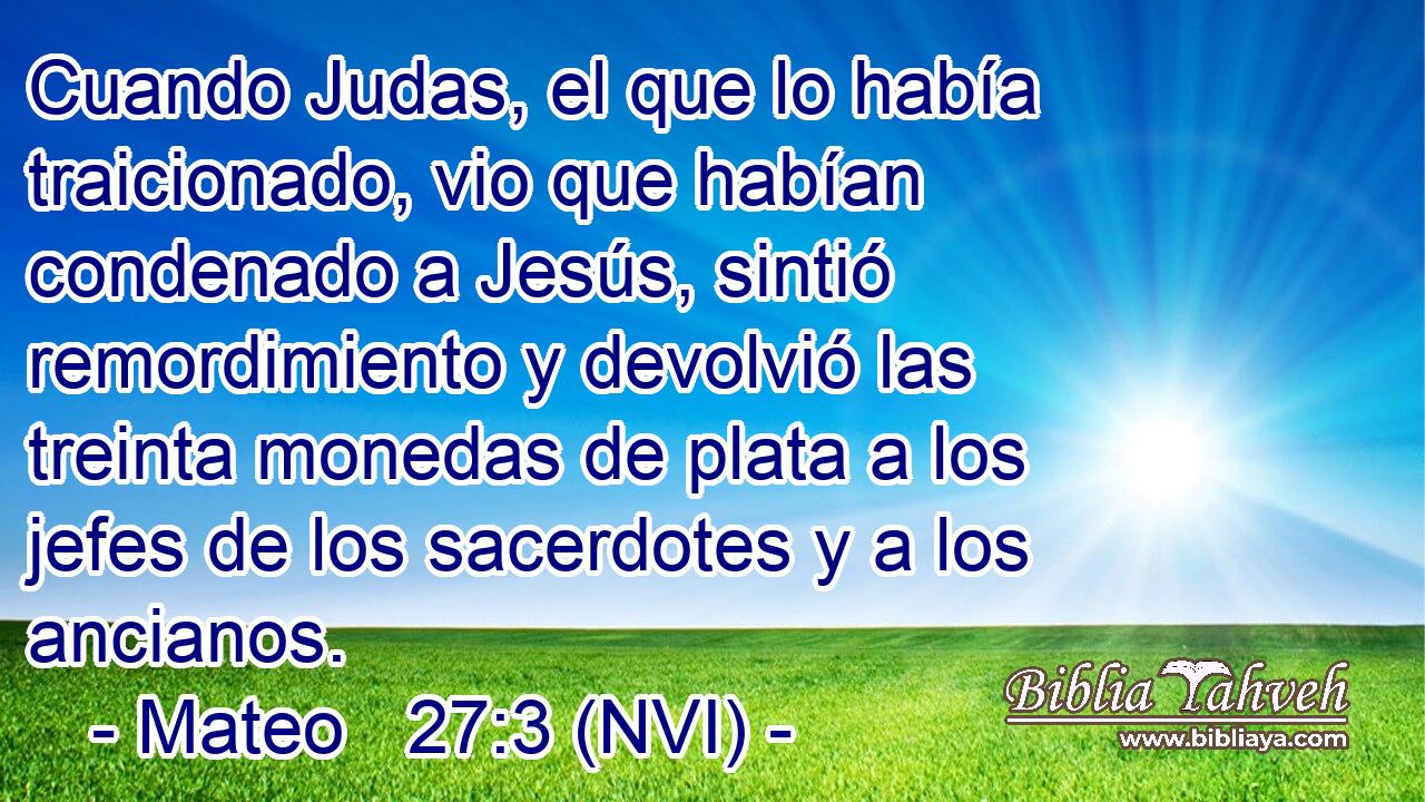  Cuando Judas, el que lo había traicionado, vio que habían condenado a Jesús, sintió remordimiento y devolvió las treinta monedas de plata a los jefes de los sacerdotes y a los ancianos. 