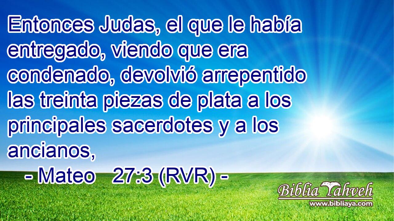 Entonces Judas, el que le había entregado, viendo que era condenado, devolvió arrepentido las treinta piezas de plata a los principales sacerdotes y a los ancianos,