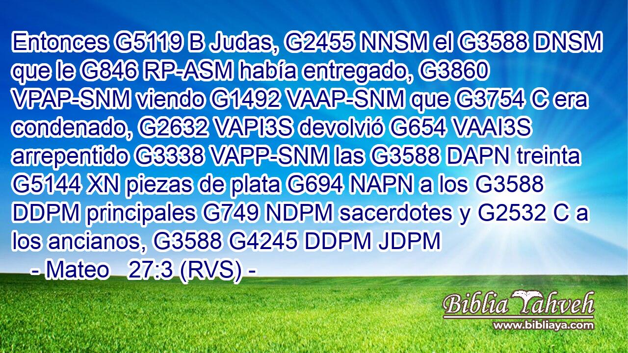 Entonces G5119 B Judas, G2455 NNSM el G3588 DNSM que le G846 RP-ASM había entregado, G3860 VPAP-SNM viendo G1492 VAAP-SNM que G3754 C era condenado, G2632 VAPI3S devolvió G654 VAAI3S arrepentido G3338 VAPP-SNM las G3588 DAPN treinta G5144 XN piezas de plata G694 NAPN a los G3588 DDPM principales G749 NDPM sacerdotes y G2532 C a los ancianos, G3588 G4245 DDPM JDPM 