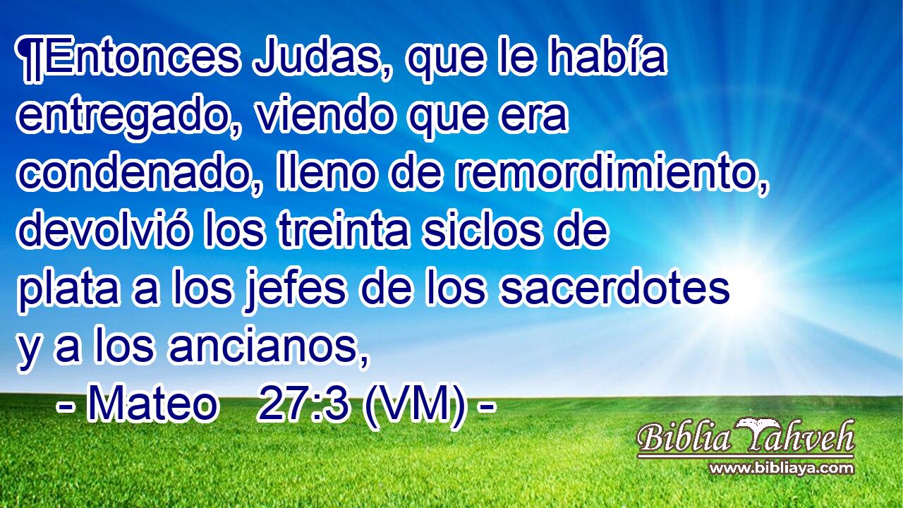  ¶Entonces Judas, que le había entregado, viendo que era condenado, lleno de remordimiento, devolvió los treinta siclos de plata a los jefes de los sacerdotes y a los ancianos, 