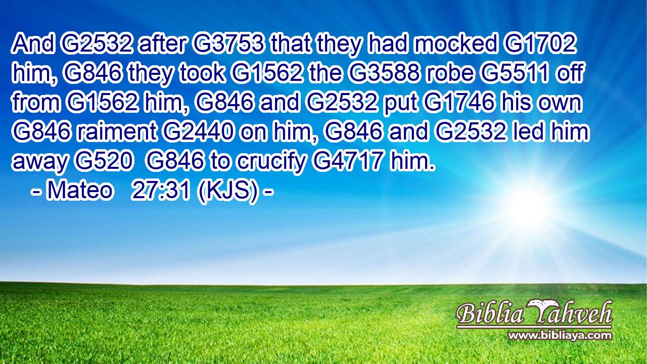And G2532 after G3753 that they had mocked G1702 him, G846 they took G1562 the G3588 robe G5511 off from G1562 him, G846 and G2532 put G1746 his own G846 raiment G2440 on him, G846 and G2532 led him away G520  G846 to crucify G4717 him.