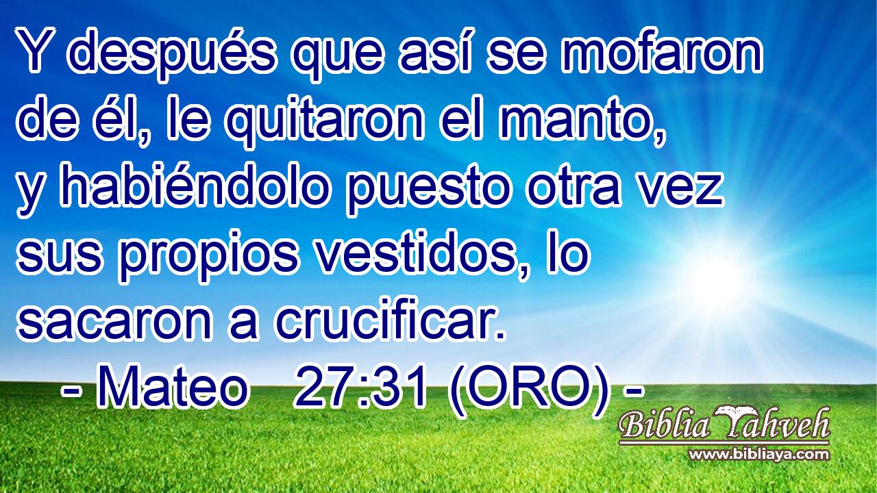  Y después que así se mofaron de él, le quitaron el manto, y habiéndolo puesto otra vez sus propios vestidos, lo sacaron a crucificar. 