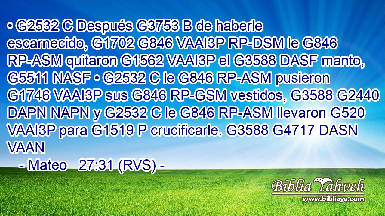 • G2532 C Después G3753 B de haberle escarnecido, G1702 G846 VAAI3P RP-DSM le G846 RP-ASM quitaron G1562 VAAI3P el G3588 DASF manto, G5511 NASF • G2532 C le G846 RP-ASM pusieron G1746 VAAI3P sus G846 RP-GSM vestidos, G3588 G2440 DAPN NAPN y G2532 C le G846 RP-ASM llevaron G520 VAAI3P para G1519 P crucificarle. G3588 G4717 DASN VAAN 