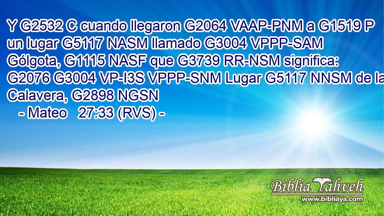 Y G2532 C cuando llegaron G2064 VAAP-PNM a G1519 P un lugar G5117 NASM llamado G3004 VPPP-SAM Gólgota, G1115 NASF que G3739 RR-NSM significa: G2076 G3004 VP-I3S VPPP-SNM Lugar G5117 NNSM de la Calavera, G2898 NGSN 