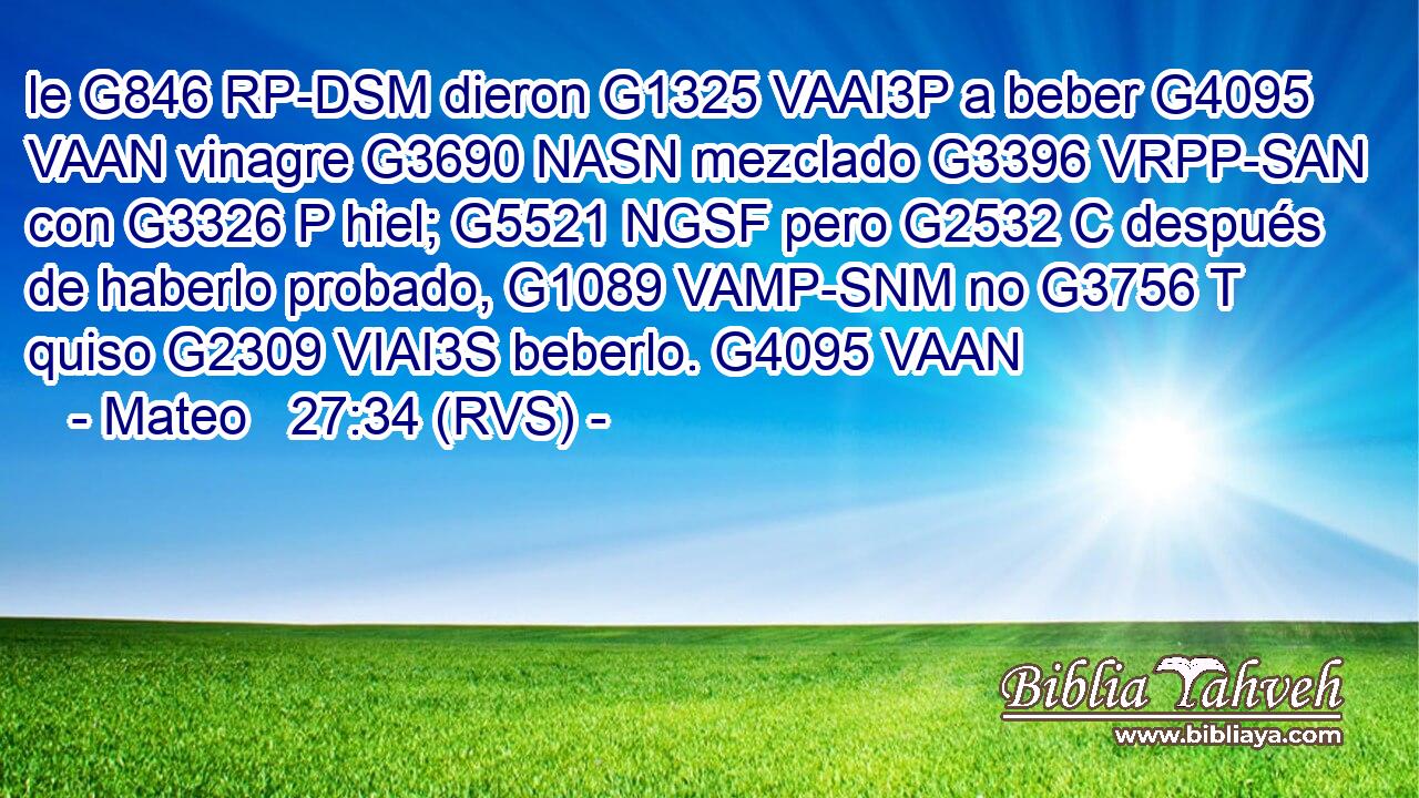 le G846 RP-DSM dieron G1325 VAAI3P a beber G4095 VAAN vinagre G3690 NASN mezclado G3396 VRPP-SAN con G3326 P hiel; G5521 NGSF pero G2532 C después de haberlo probado, G1089 VAMP-SNM no G3756 T quiso G2309 VIAI3S beberlo. G4095 VAAN 