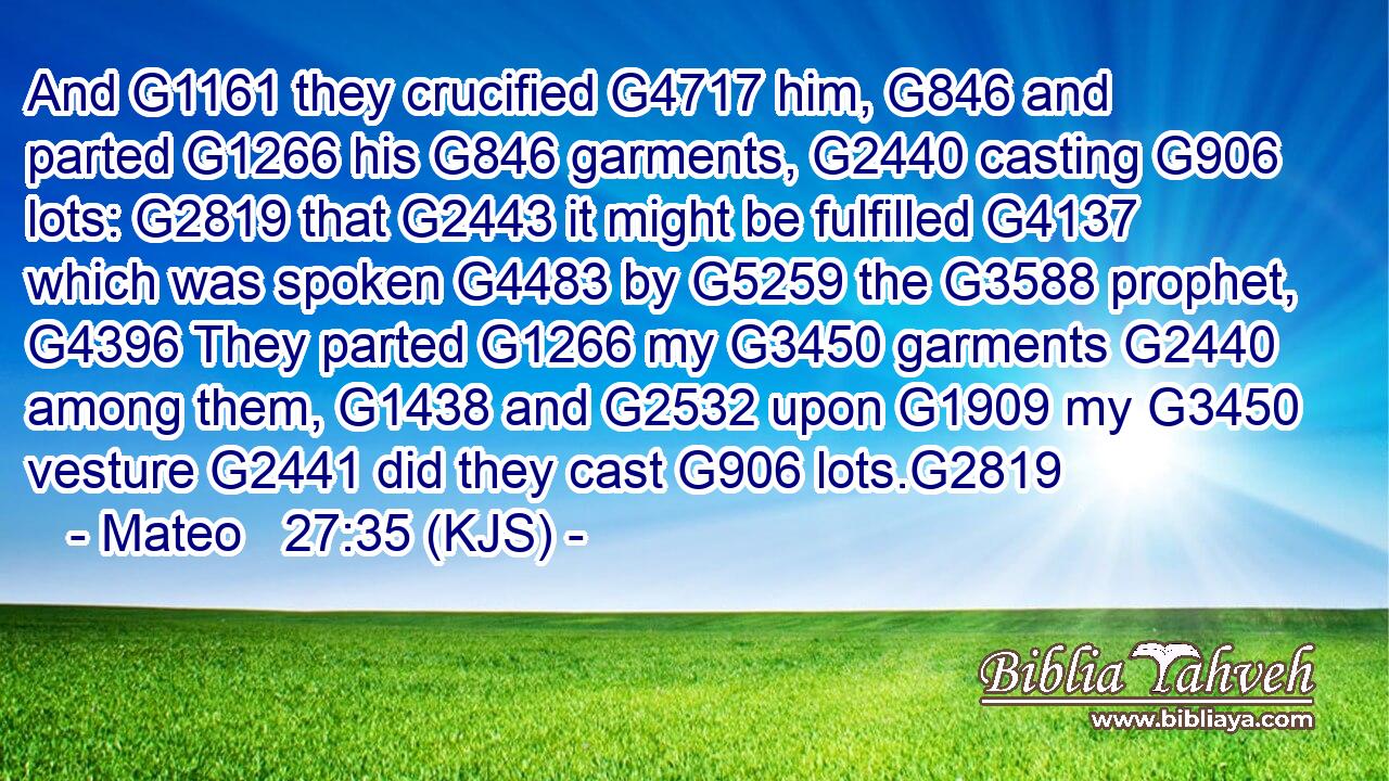And G1161 they crucified G4717 him, G846 and parted G1266 his G846 garments, G2440 casting G906 lots: G2819 that G2443 it might be fulfilled G4137 which was spoken G4483 by G5259 the G3588 prophet, G4396 They parted G1266 my G3450 garments G2440 among them, G1438 and G2532 upon G1909 my G3450 vesture G2441 did they cast G906 lots.G2819