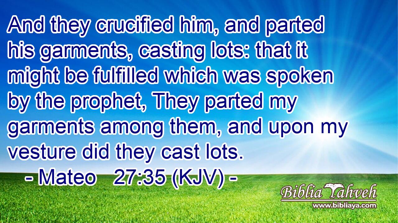 And they crucified him, and parted his garments, casting lots: that it might be fulfilled which was spoken by the prophet, They parted my garments among them, and upon my vesture did they cast lots.