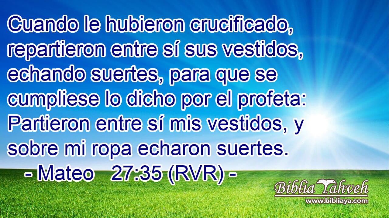 Cuando le hubieron crucificado, repartieron entre sí sus vestidos, echando suertes, para que se cumpliese lo dicho por el profeta: Partieron entre sí mis vestidos, y sobre mi ropa echaron suertes.