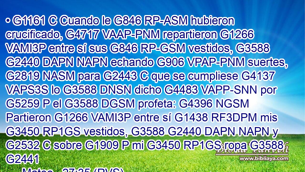 • G1161 C Cuando le G846 RP-ASM hubieron crucificado, G4717 VAAP-PNM repartieron G1266 VAMI3P entre sí sus G846 RP-GSM vestidos, G3588 G2440 DAPN NAPN echando G906 VPAP-PNM suertes, G2819 NASM para G2443 C que se cumpliese G4137 VAPS3S lo G3588 DNSN dicho G4483 VAPP-SNN por G5259 P el G3588 DGSM profeta: G4396 NGSM Partieron G1266 VAMI3P entre sí G1438 RF3DPM mis G3450 RP1GS vestidos, G3588 G2440 DAPN NAPN y G2532 C sobre G1909 P mi G3450 RP1GS ropa G3588 G2441 