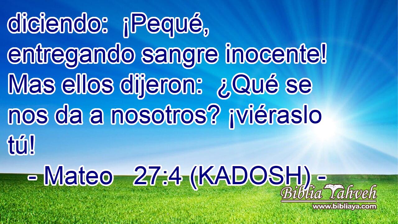  diciendo:  ¡Pequé, entregando sangre inocente! Mas ellos dijeron:  ¿Qué se nos da a nosotros? ¡viéraslo tú! 