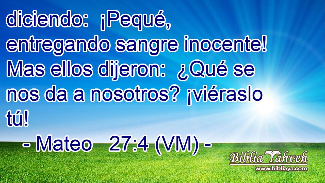  diciendo:  ¡Pequé, entregando sangre inocente! Mas ellos dijeron:  ¿Qué se nos da a nosotros? ¡viéraslo tú! 