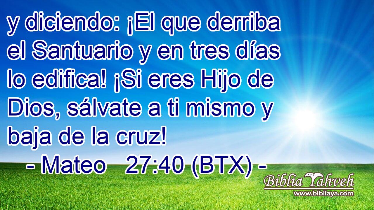 y diciendo: ¡El que derriba el Santuario y en tres días lo edifica! ¡Si eres Hijo de Dios, sálvate a ti mismo y baja de la cruz!