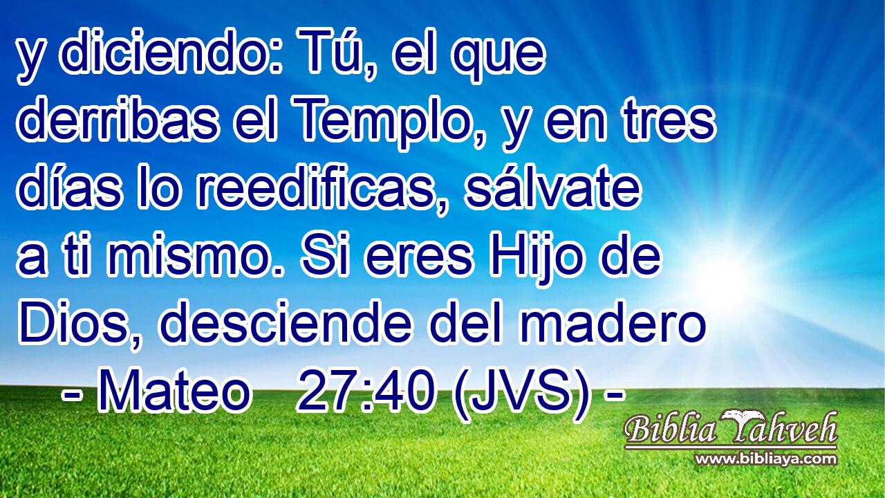 y diciendo: Tú, el que derribas el Templo, y en tres días lo reedificas, sálvate a ti mismo. Si eres Hijo de Dios, desciende del madero