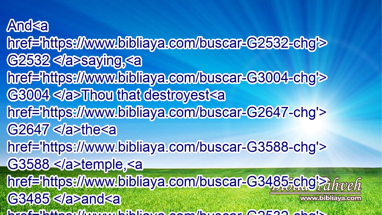 And G2532 saying, G3004 Thou that destroyest G2647 the G3588 temple, G3485 and G2532 buildest G3618 it in G1722 three G5140 days, G2250 save G4982 thyself. G4572 If G1487 thou be G1488 the Son G5207 of God, G2316 come down G2597 from G575 the G3588 cross.G4716
