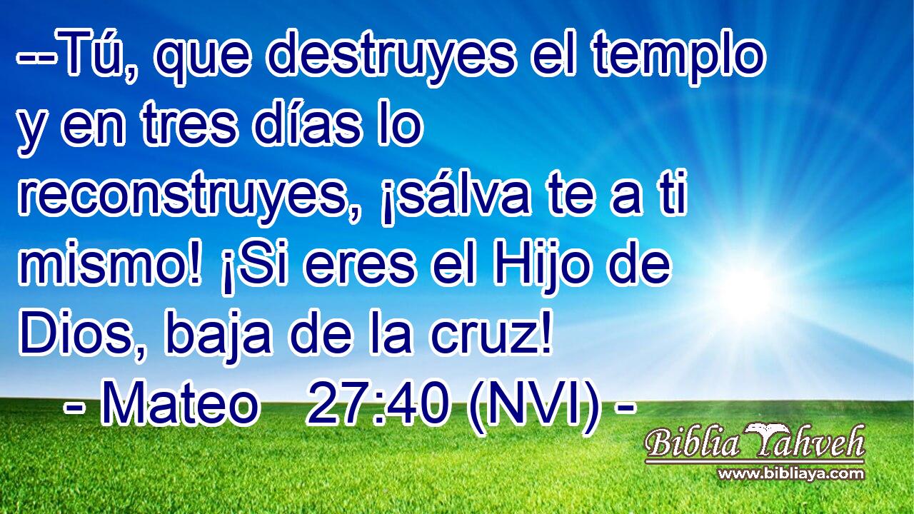  --Tú, que destruyes el templo y en tres días lo reconstruyes, ¡sálva te a ti mismo! ¡Si eres el Hijo de Dios, baja de la cruz! 