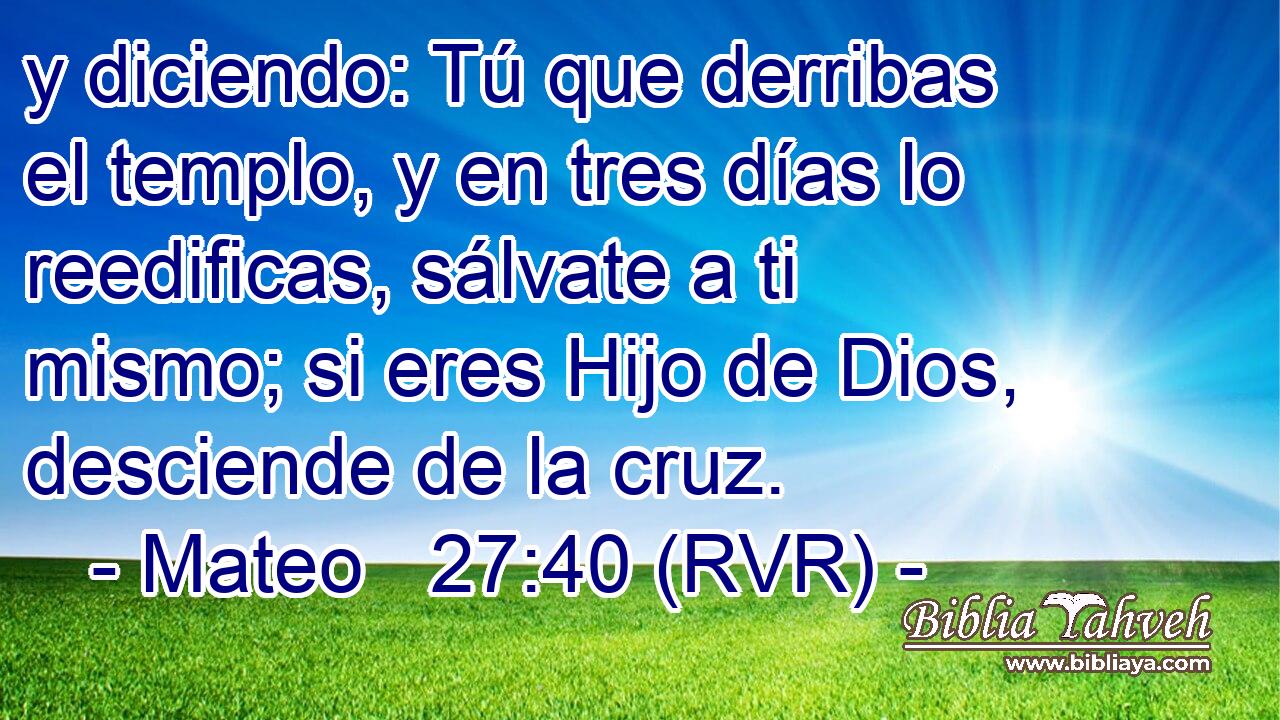 y diciendo: Tú que derribas el templo, y en tres días lo reedificas, sálvate a ti mismo; si eres Hijo de Dios, desciende de la cruz.