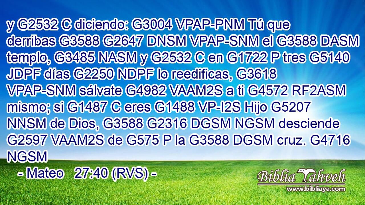 y G2532 C diciendo: G3004 VPAP-PNM Tú que derribas G3588 G2647 DNSM VPAP-SNM el G3588 DASM templo, G3485 NASM y G2532 C en G1722 P tres G5140 JDPF días G2250 NDPF lo reedificas, G3618 VPAP-SNM sálvate G4982 VAAM2S a ti G4572 RF2ASM mismo; si G1487 C eres G1488 VP-I2S Hijo G5207 NNSM de Dios, G3588 G2316 DGSM NGSM desciende G2597 VAAM2S de G575 P la G3588 DGSM cruz. G4716 NGSM 