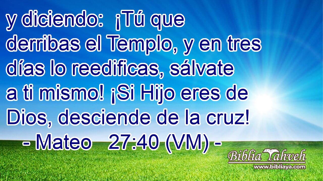  y diciendo:  ¡Tú que derribas el Templo, y en tres días lo reedificas, sálvate a ti mismo! ¡Si Hijo eres de Dios, desciende de la cruz! 