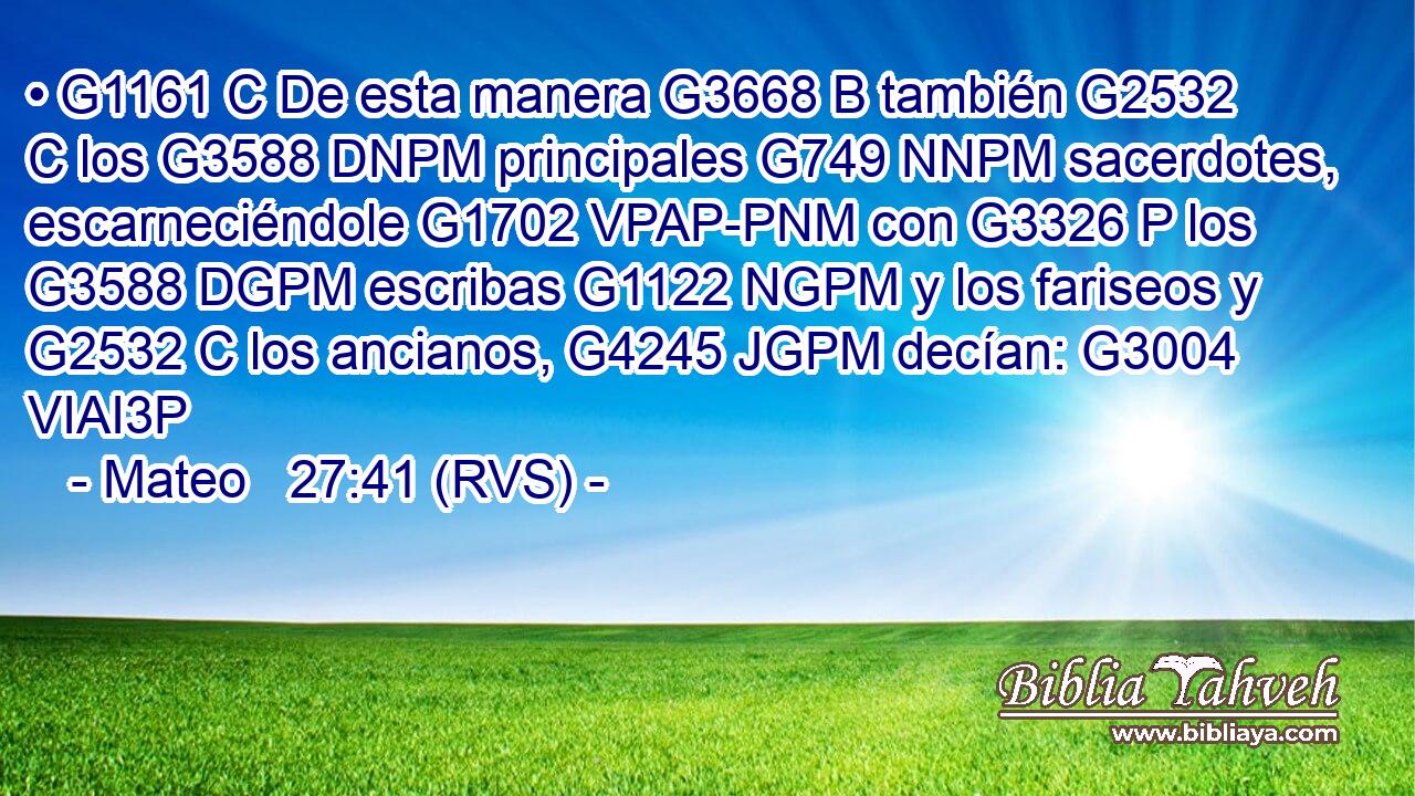 • G1161 C De esta manera G3668 B también G2532 C los G3588 DNPM principales G749 NNPM sacerdotes, escarneciéndole G1702 VPAP-PNM con G3326 P los G3588 DGPM escribas G1122 NGPM y los fariseos y G2532 C los ancianos, G4245 JGPM decían: G3004 VIAI3P 