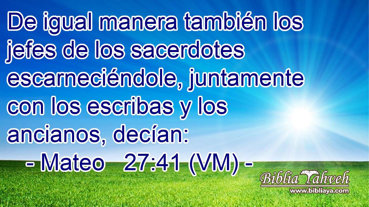  De igual manera también los jefes de los sacerdotes escarneciéndole, juntamente con los escribas y los ancianos, decían: 