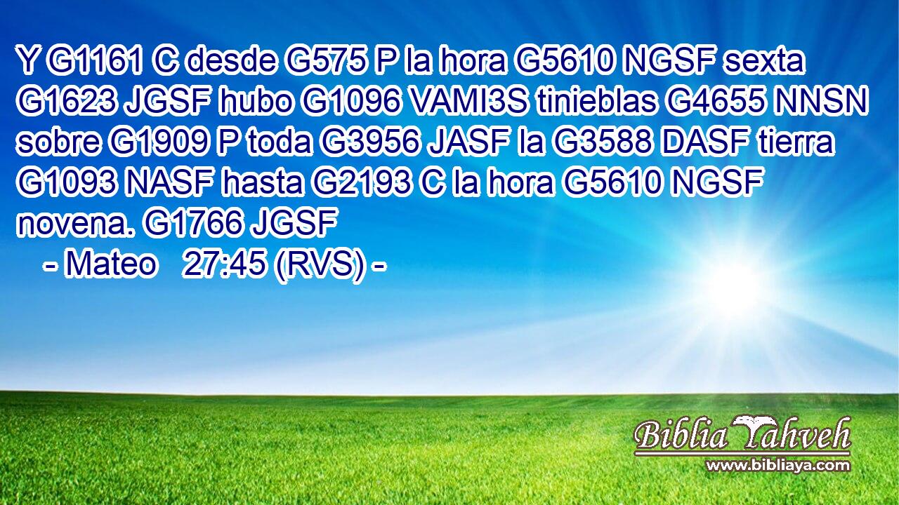 Y G1161 C desde G575 P la hora G5610 NGSF sexta G1623 JGSF hubo G1096 VAMI3S tinieblas G4655 NNSN sobre G1909 P toda G3956 JASF la G3588 DASF tierra G1093 NASF hasta G2193 C la hora G5610 NGSF novena. G1766 JGSF 