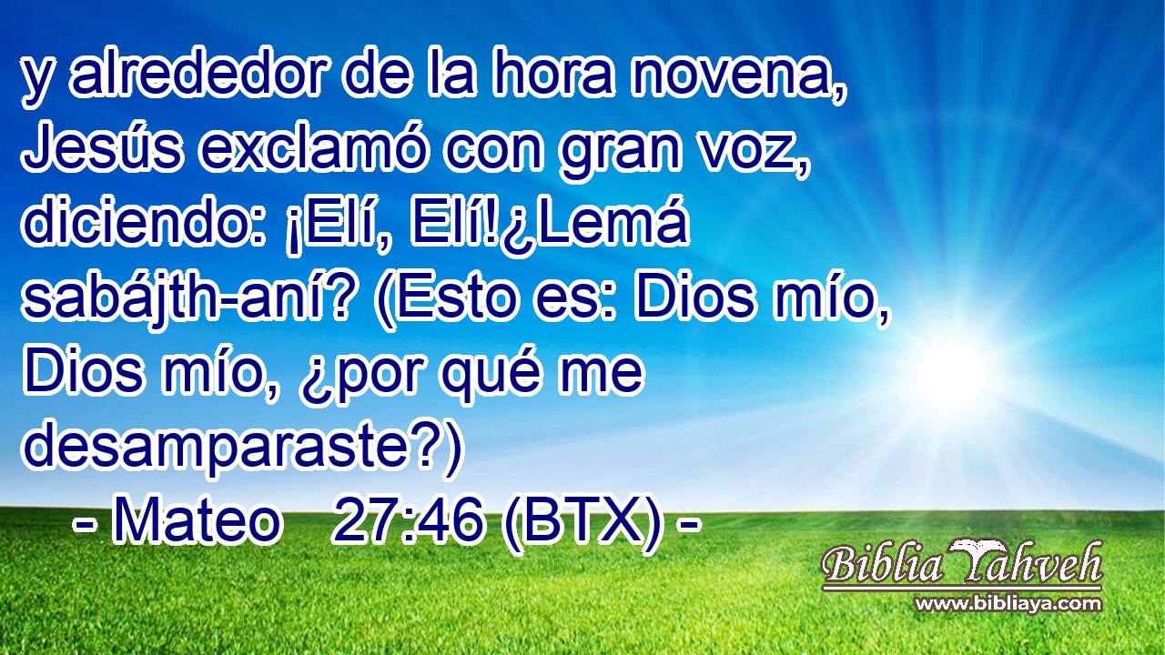 y alrededor de la hora novena, Jesús exclamó con gran voz, diciendo: ¡Elí, Elí!¿Lemá sabájth-aní? (Esto es: Dios mío, Dios mío, ¿por qué me desamparaste?)