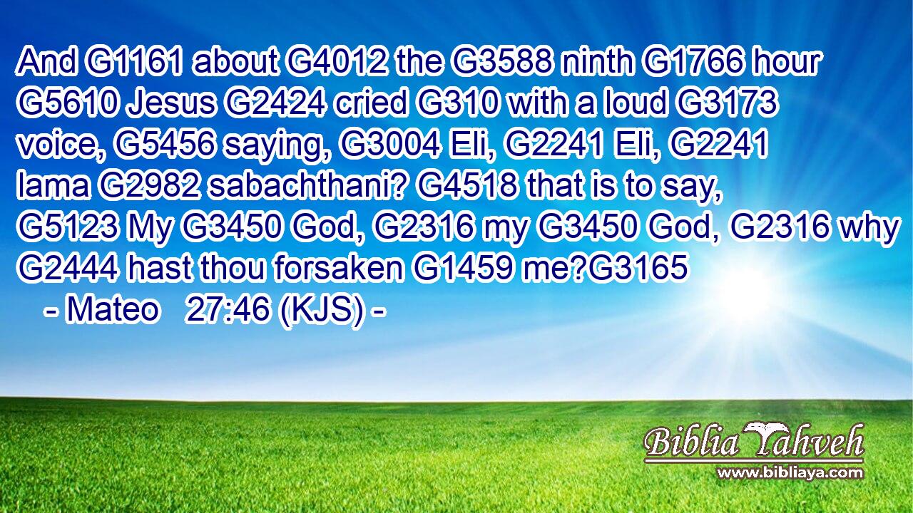 And G1161 about G4012 the G3588 ninth G1766 hour G5610 Jesus G2424 cried G310 with a loud G3173 voice, G5456 saying, G3004 Eli, G2241 Eli, G2241 lama G2982 sabachthani? G4518 that is to say, G5123 My G3450 God, G2316 my G3450 God, G2316 why G2444 hast thou forsaken G1459 me?G3165