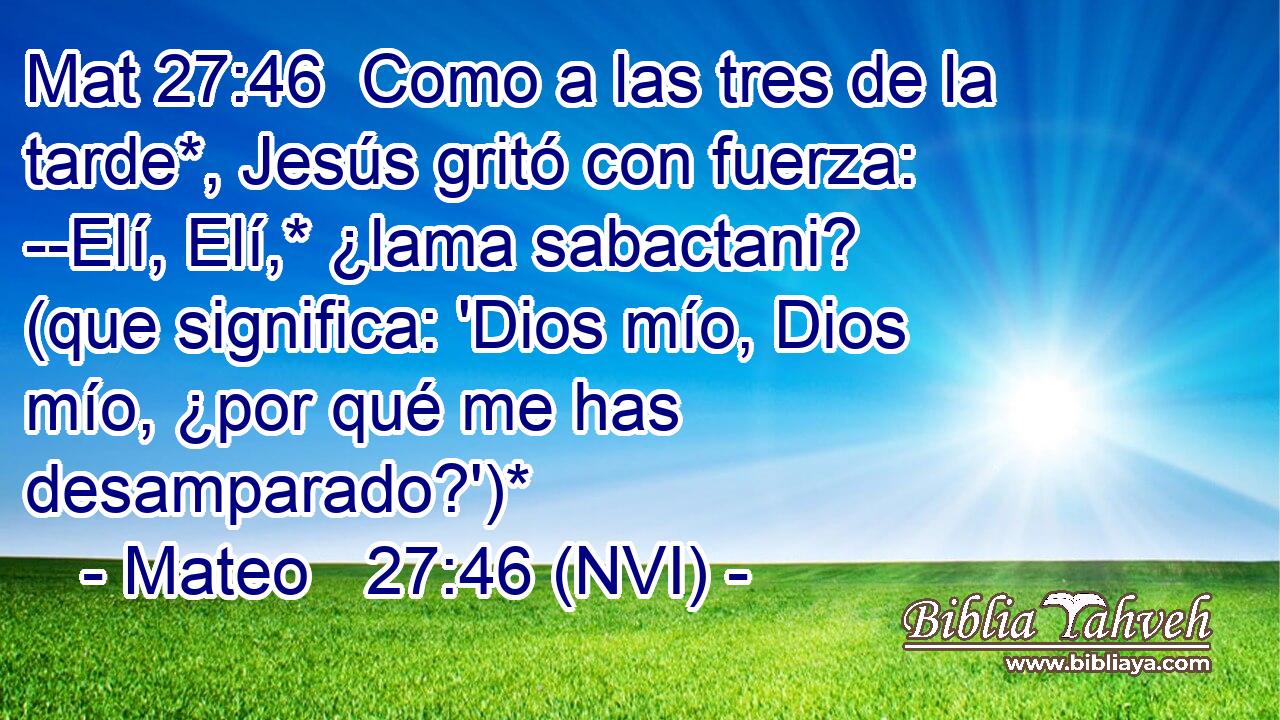 Mat 27:46  Como a las tres de la tarde*, Jesús gritó con fuerza: --Elí, Elí,* ¿lama sabactani? (que significa: 'Dios mío, Dios mío, ¿por qué me has desamparado?')* 