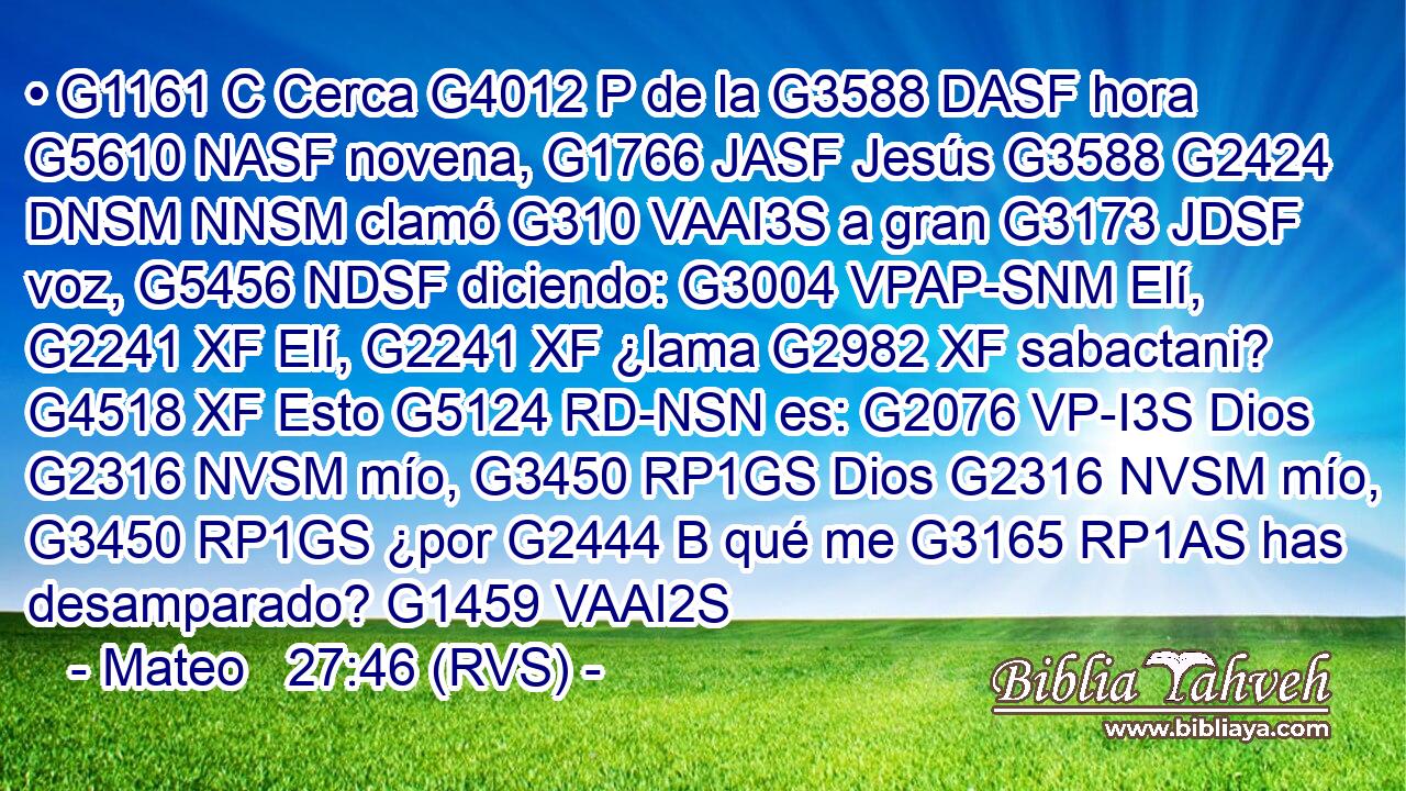 • G1161 C Cerca G4012 P de la G3588 DASF hora G5610 NASF novena, G1766 JASF Jesús G3588 G2424 DNSM NNSM clamó G310 VAAI3S a gran G3173 JDSF voz, G5456 NDSF diciendo: G3004 VPAP-SNM Elí, G2241 XF Elí, G2241 XF ¿lama G2982 XF sabactani? G4518 XF Esto G5124 RD-NSN es: G2076 VP-I3S Dios G2316 NVSM mío, G3450 RP1GS Dios G2316 NVSM mío, G3450 RP1GS ¿por G2444 B qué me G3165 RP1AS has desamparado? G1459 VAAI2S 