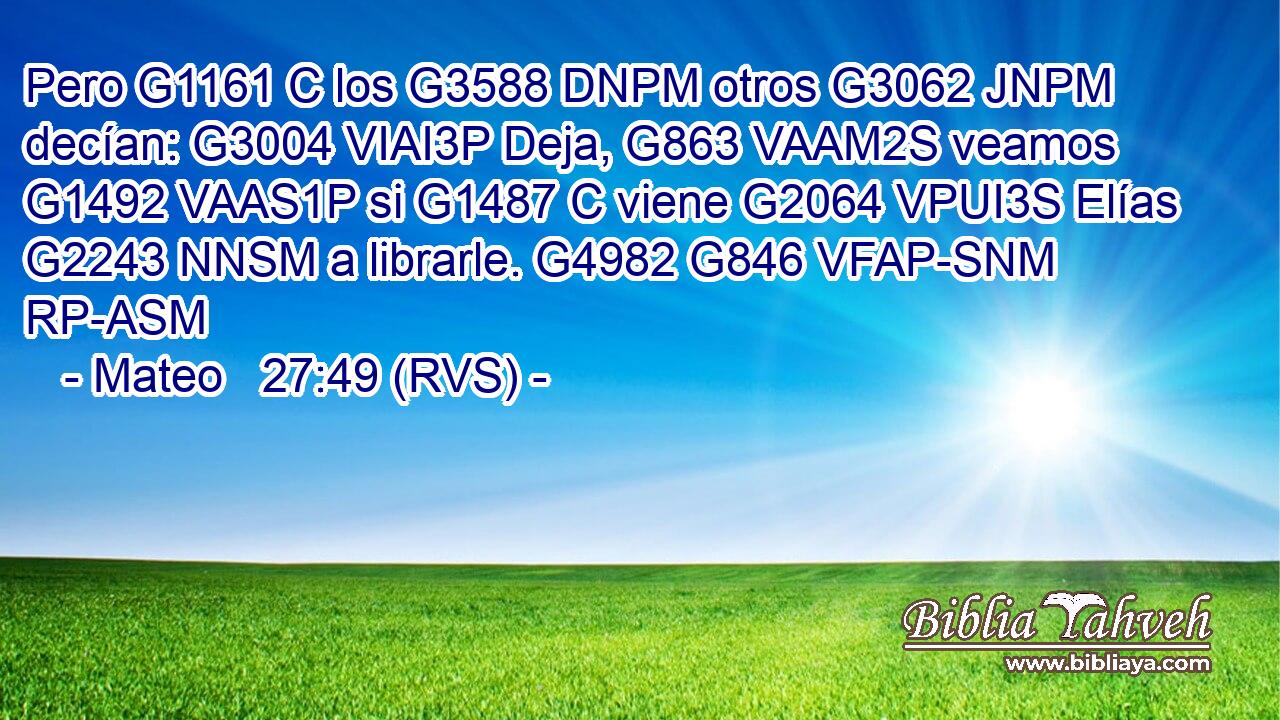 Pero G1161 C los G3588 DNPM otros G3062 JNPM decían: G3004 VIAI3P Deja, G863 VAAM2S veamos G1492 VAAS1P si G1487 C viene G2064 VPUI3S Elías G2243 NNSM a librarle. G4982 G846 VFAP-SNM RP-ASM 