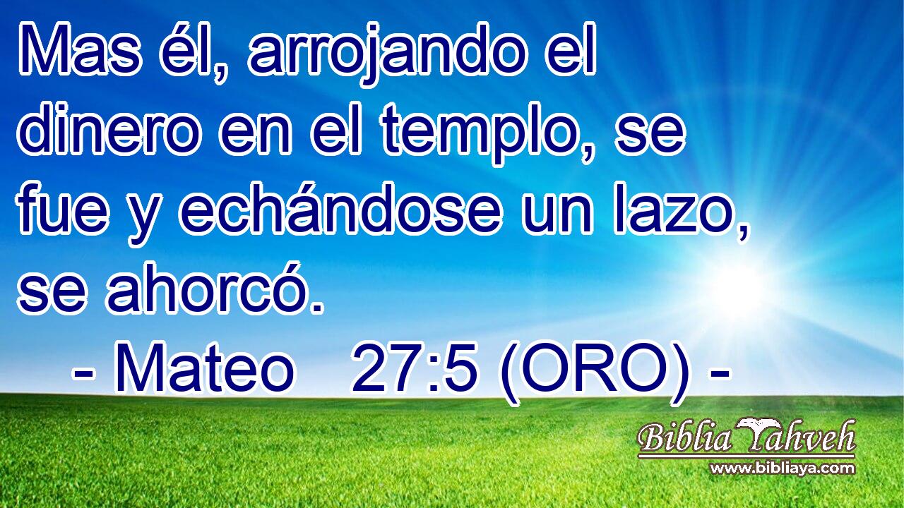  Mas él, arrojando el dinero en el templo, se fue y echándose un lazo, se ahorcó. 