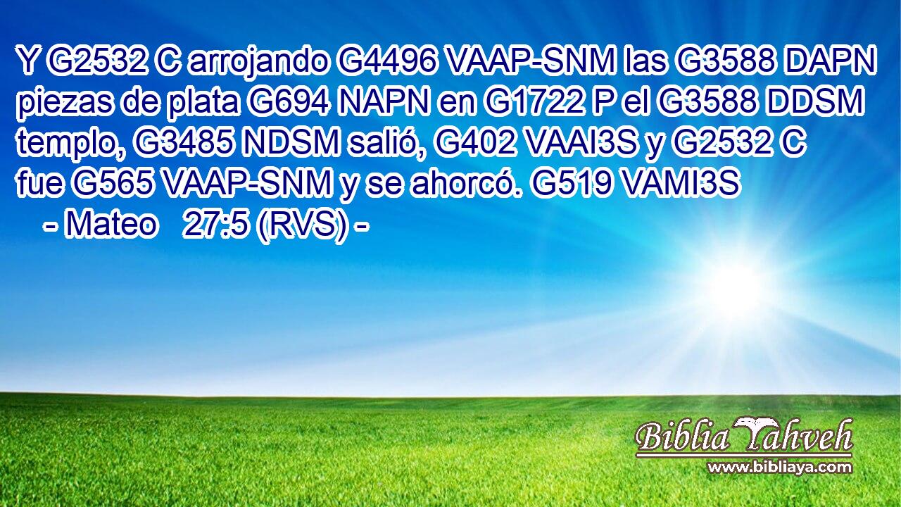Y G2532 C arrojando G4496 VAAP-SNM las G3588 DAPN piezas de plata G694 NAPN en G1722 P el G3588 DDSM templo, G3485 NDSM salió, G402 VAAI3S y G2532 C fue G565 VAAP-SNM y se ahorcó. G519 VAMI3S 