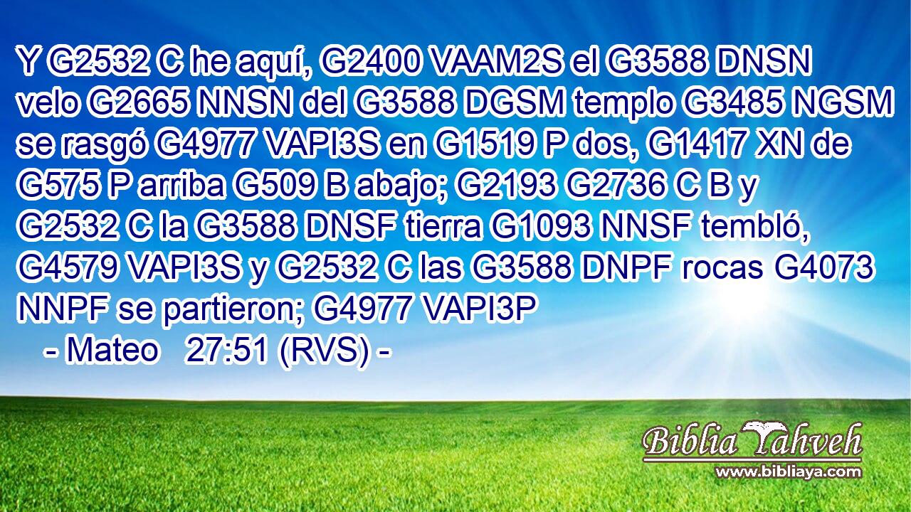Y G2532 C he aquí, G2400 VAAM2S el G3588 DNSN velo G2665 NNSN del G3588 DGSM templo G3485 NGSM se rasgó G4977 VAPI3S en G1519 P dos, G1417 XN de G575 P arriba G509 B abajo; G2193 G2736 C B y G2532 C la G3588 DNSF tierra G1093 NNSF tembló, G4579 VAPI3S y G2532 C las G3588 DNPF rocas G4073 NNPF se partieron; G4977 VAPI3P 
