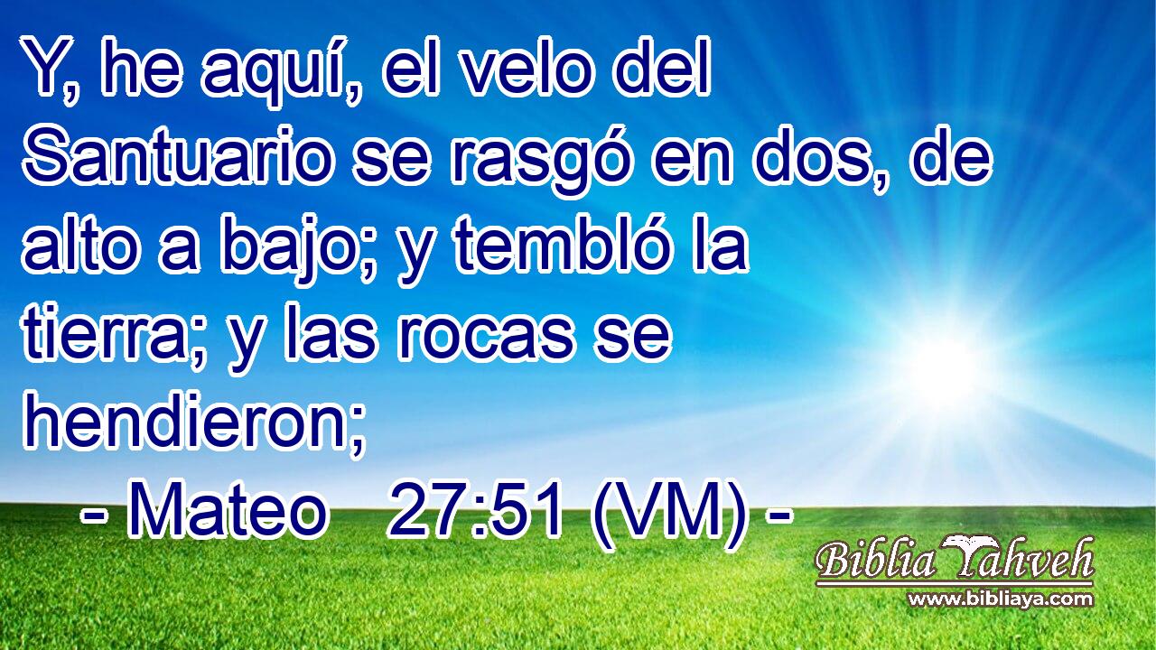  Y, he aquí, el velo del Santuario se rasgó en dos, de alto a bajo; y tembló la tierra; y las rocas se hendieron; 