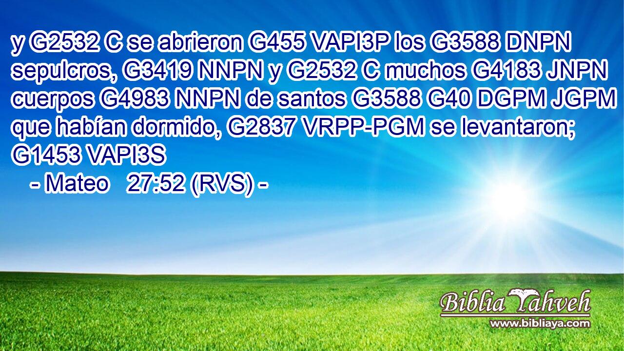 y G2532 C se abrieron G455 VAPI3P los G3588 DNPN sepulcros, G3419 NNPN y G2532 C muchos G4183 JNPN cuerpos G4983 NNPN de santos G3588 G40 DGPM JGPM que habían dormido, G2837 VRPP-PGM se levantaron; G1453 VAPI3S 