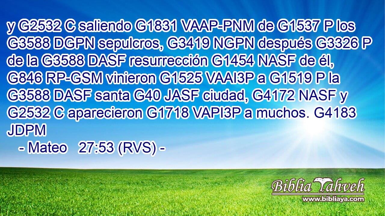y G2532 C saliendo G1831 VAAP-PNM de G1537 P los G3588 DGPN sepulcros, G3419 NGPN después G3326 P de la G3588 DASF resurrección G1454 NASF de él, G846 RP-GSM vinieron G1525 VAAI3P a G1519 P la G3588 DASF santa G40 JASF ciudad, G4172 NASF y G2532 C aparecieron G1718 VAPI3P a muchos. G4183 JDPM 