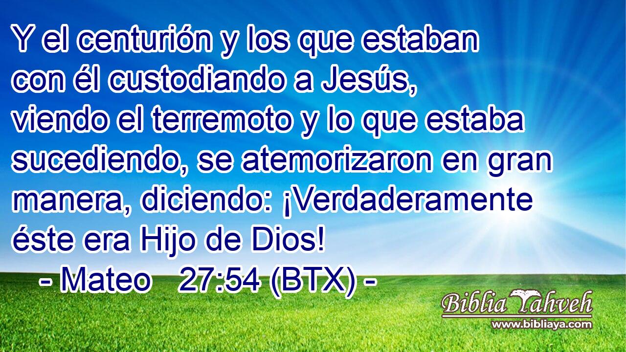 Y el centurión y los que estaban con él custodiando a Jesús, viendo el terremoto y lo que estaba sucediendo, se atemorizaron en gran manera, diciendo: ¡Verdaderamente éste era Hijo de Dios!