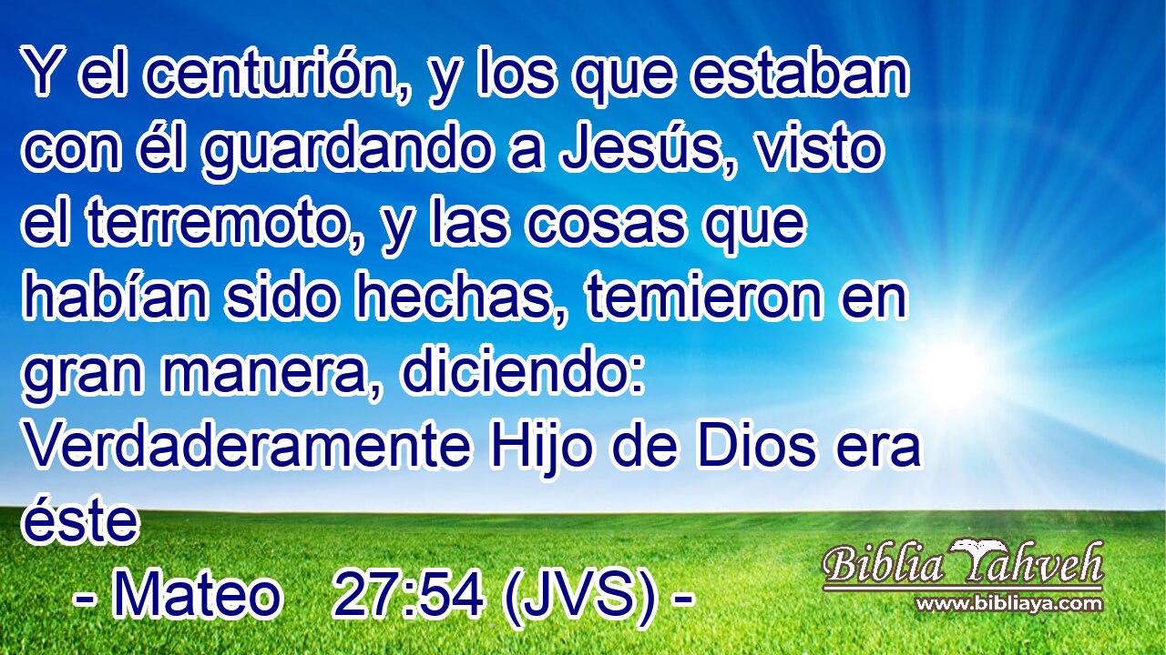 Y el centurión, y los que estaban con él guardando a Jesús, visto el terremoto, y las cosas que habían sido hechas, temieron en gran manera, diciendo: Verdaderamente Hijo de Dios era éste