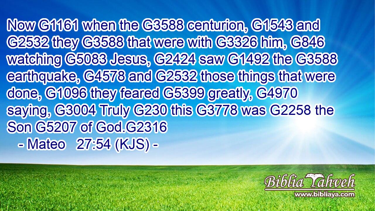 Now G1161 when the G3588 centurion, G1543 and G2532 they G3588 that were with G3326 him, G846 watching G5083 Jesus, G2424 saw G1492 the G3588 earthquake, G4578 and G2532 those things that were done, G1096 they feared G5399 greatly, G4970 saying, G3004 Truly G230 this G3778 was G2258 the Son G5207 of God.G2316