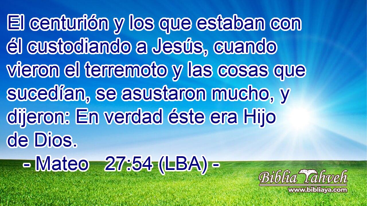 El centurión y los que estaban con él custodiando a Jesús, cuando vieron el terremoto y las cosas que sucedían, se asustaron mucho, y dijeron: En verdad éste era Hijo de Dios.