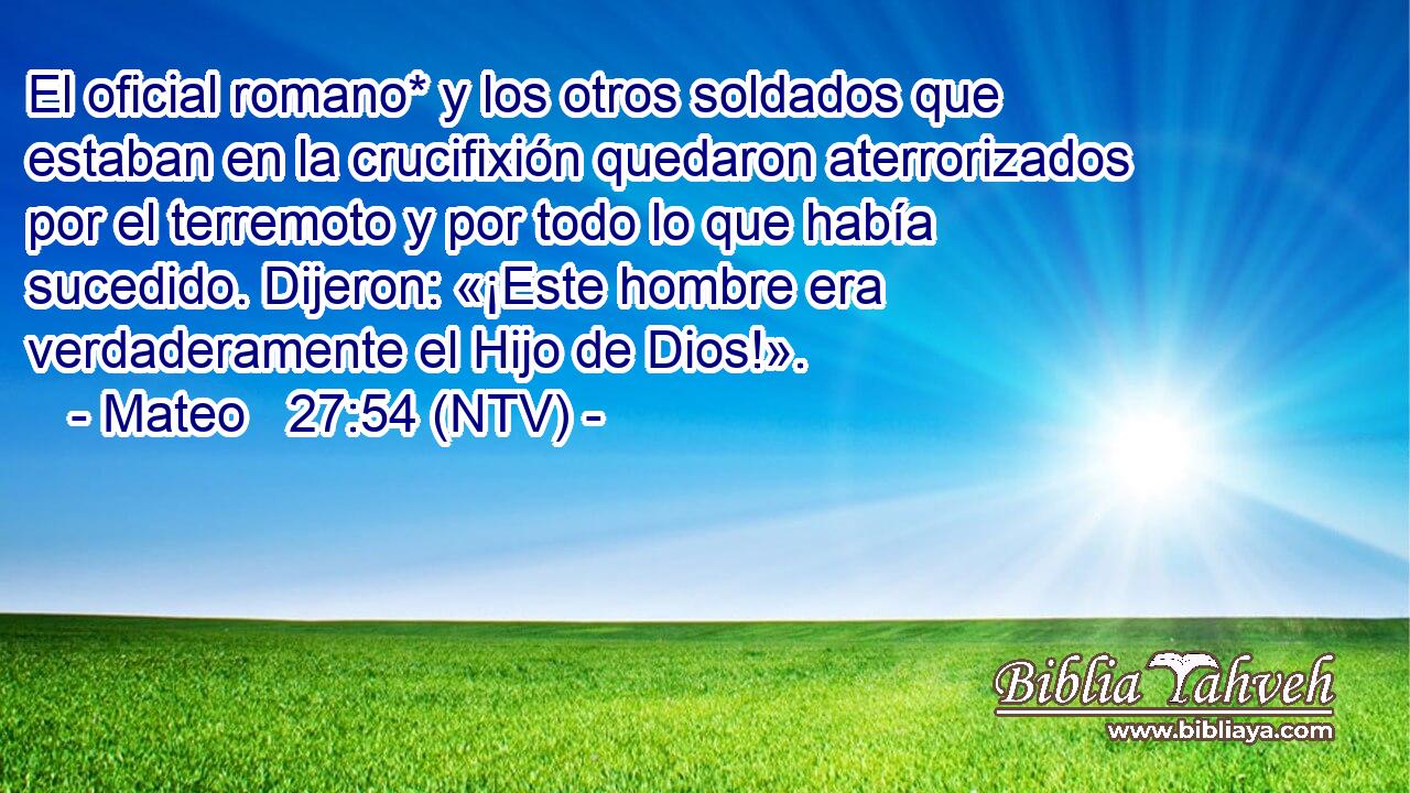El oficial romano* y los otros soldados que estaban en la crucifixión quedaron aterrorizados por el terremoto y por todo lo que había sucedido. Dijeron: «¡Este hombre era verdaderamente el Hijo de Dios!».