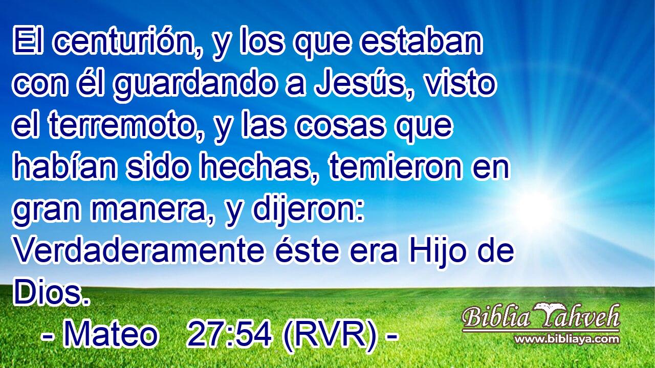 El centurión, y los que estaban con él guardando a Jesús, visto el terremoto, y las cosas que habían sido hechas, temieron en gran manera, y dijeron: Verdaderamente éste era Hijo de Dios.