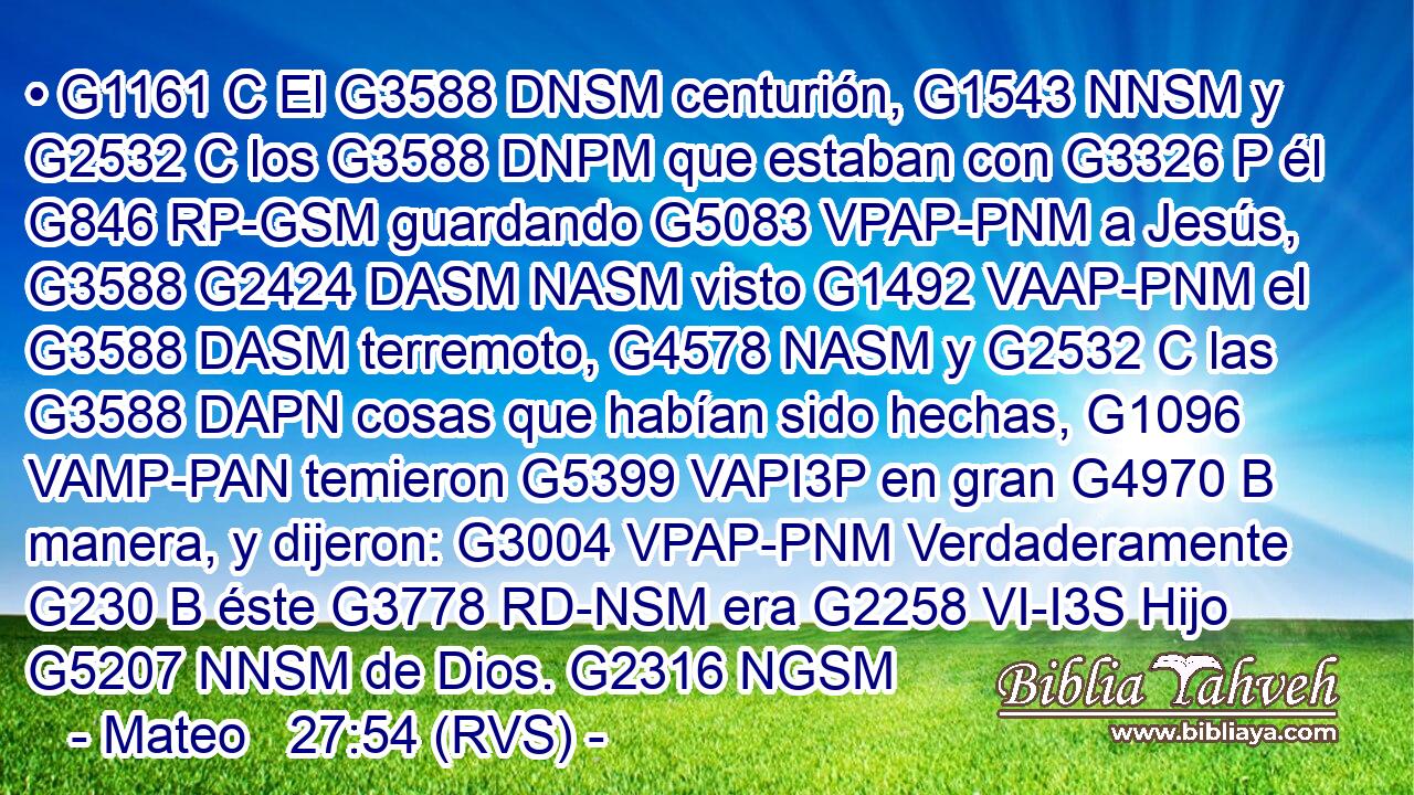 • G1161 C El G3588 DNSM centurión, G1543 NNSM y G2532 C los G3588 DNPM que estaban con G3326 P él G846 RP-GSM guardando G5083 VPAP-PNM a Jesús, G3588 G2424 DASM NASM visto G1492 VAAP-PNM el G3588 DASM terremoto, G4578 NASM y G2532 C las G3588 DAPN cosas que habían sido hechas, G1096 VAMP-PAN temieron G5399 VAPI3P en gran G4970 B manera, y dijeron: G3004 VPAP-PNM Verdaderamente G230 B éste G3778 RD-NSM era G2258 VI-I3S Hijo G5207 NNSM de Dios. G2316 NGSM 