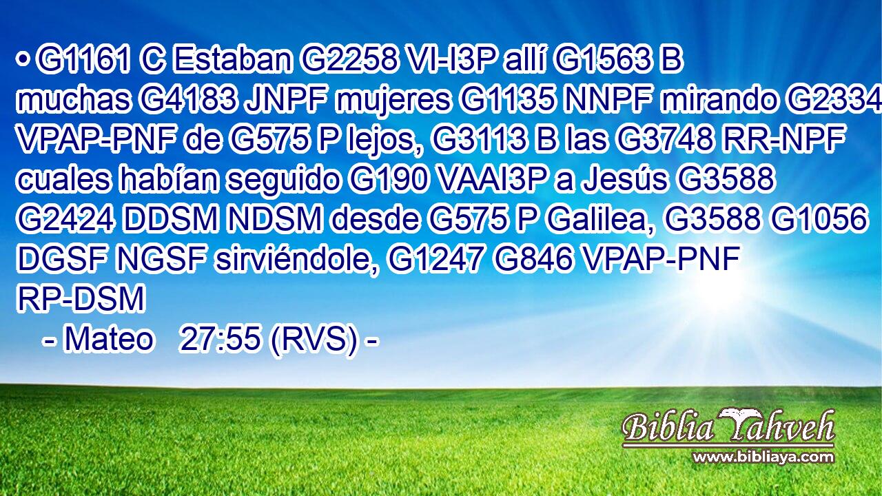 • G1161 C Estaban G2258 VI-I3P allí G1563 B muchas G4183 JNPF mujeres G1135 NNPF mirando G2334 VPAP-PNF de G575 P lejos, G3113 B las G3748 RR-NPF cuales habían seguido G190 VAAI3P a Jesús G3588 G2424 DDSM NDSM desde G575 P Galilea, G3588 G1056 DGSF NGSF sirviéndole, G1247 G846 VPAP-PNF RP-DSM 
