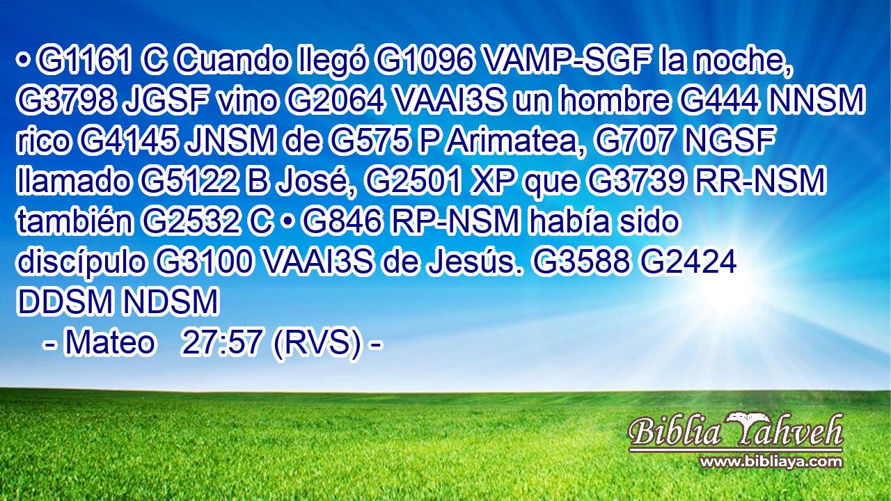 • G1161 C Cuando llegó G1096 VAMP-SGF la noche, G3798 JGSF vino G2064 VAAI3S un hombre G444 NNSM rico G4145 JNSM de G575 P Arimatea, G707 NGSF llamado G5122 B José, G2501 XP que G3739 RR-NSM también G2532 C • G846 RP-NSM había sido discípulo G3100 VAAI3S de Jesús. G3588 G2424 DDSM NDSM 