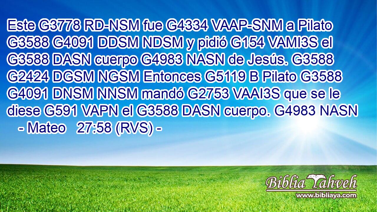 Este G3778 RD-NSM fue G4334 VAAP-SNM a Pilato G3588 G4091 DDSM NDSM y pidió G154 VAMI3S el G3588 DASN cuerpo G4983 NASN de Jesús. G3588 G2424 DGSM NGSM Entonces G5119 B Pilato G3588 G4091 DNSM NNSM mandó G2753 VAAI3S que se le diese G591 VAPN el G3588 DASN cuerpo. G4983 NASN 