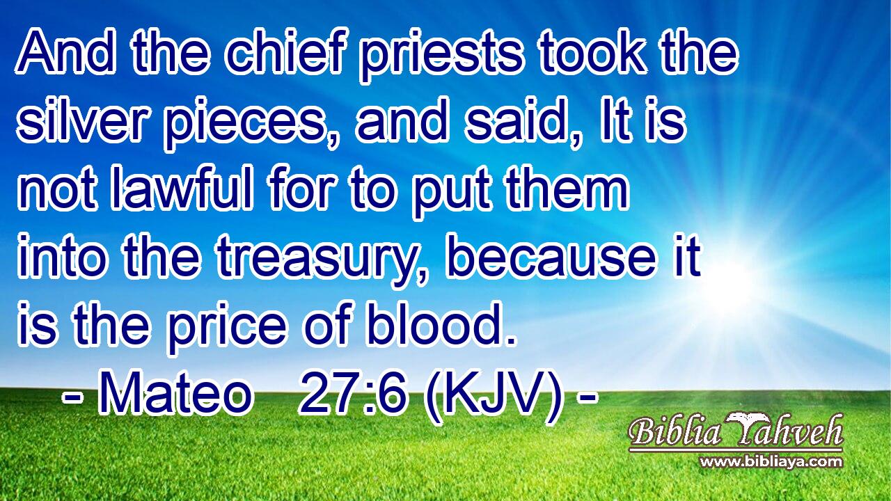 And the chief priests took the silver pieces, and said, It is not lawful for to put them into the treasury, because it is the price of blood.