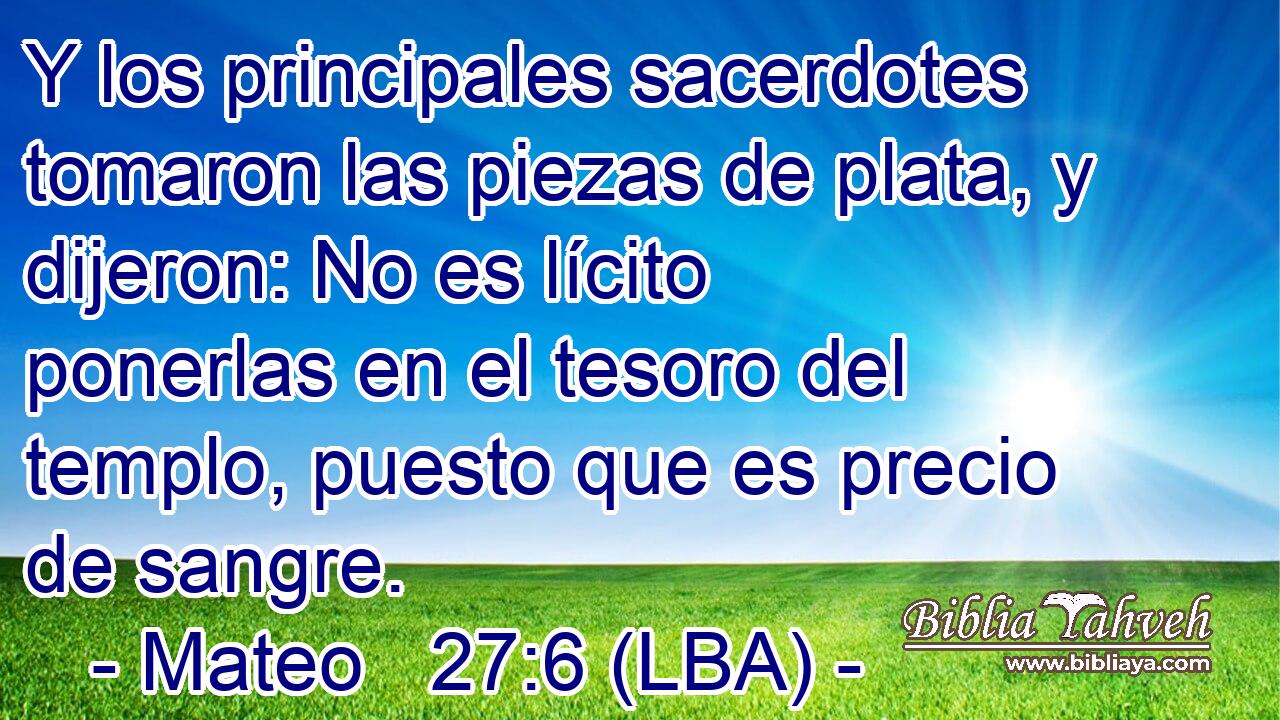 Y los principales sacerdotes tomaron las piezas de plata, y dijeron: No es lícito ponerlas en el tesoro del templo, puesto que es precio de sangre.