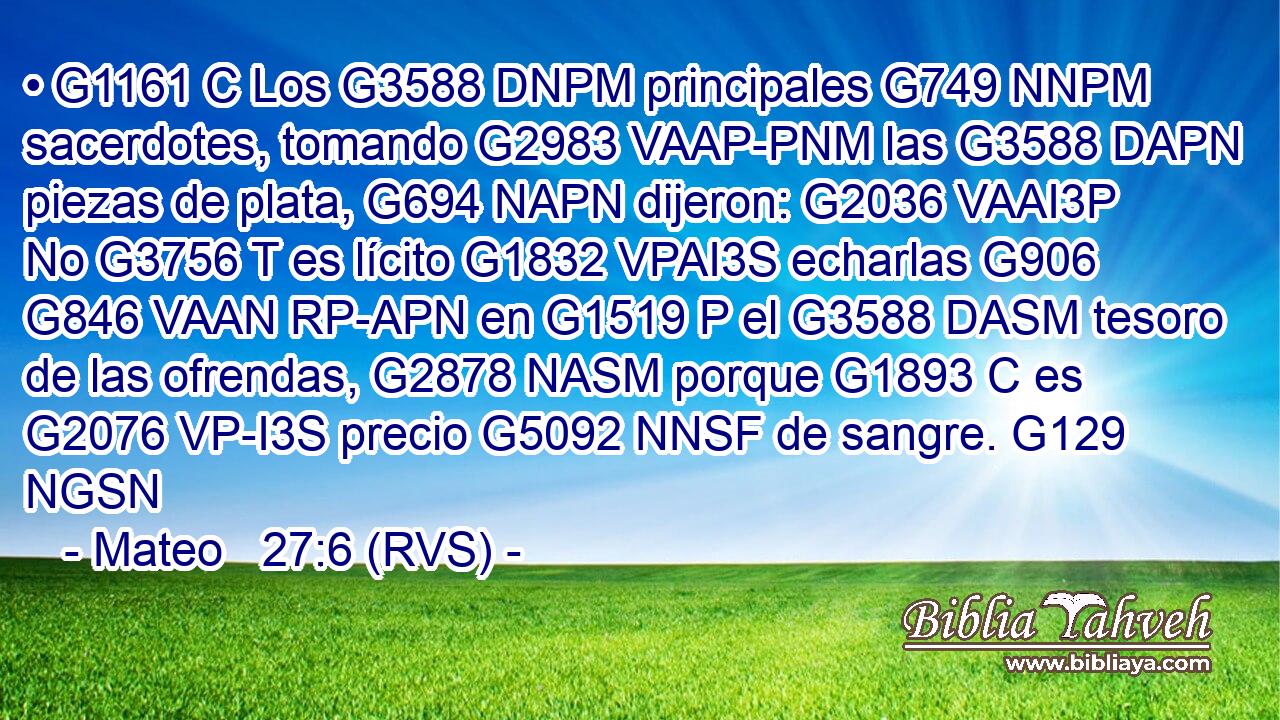 • G1161 C Los G3588 DNPM principales G749 NNPM sacerdotes, tomando G2983 VAAP-PNM las G3588 DAPN piezas de plata, G694 NAPN dijeron: G2036 VAAI3P No G3756 T es lícito G1832 VPAI3S echarlas G906 G846 VAAN RP-APN en G1519 P el G3588 DASM tesoro de las ofrendas, G2878 NASM porque G1893 C es G2076 VP-I3S precio G5092 NNSF de sangre. G129 NGSN 